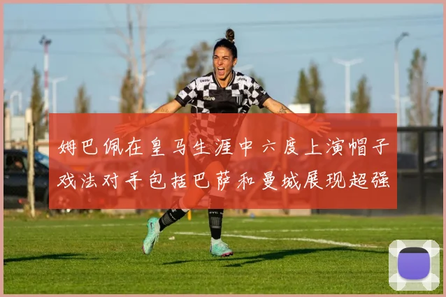姆巴佩在皇马生涯中六度上演帽子戏法对手包括巴萨和曼城展现超强攻击力