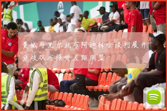曼城与里尔就布阿迪转会谈判展开分歧双方报价差距明显