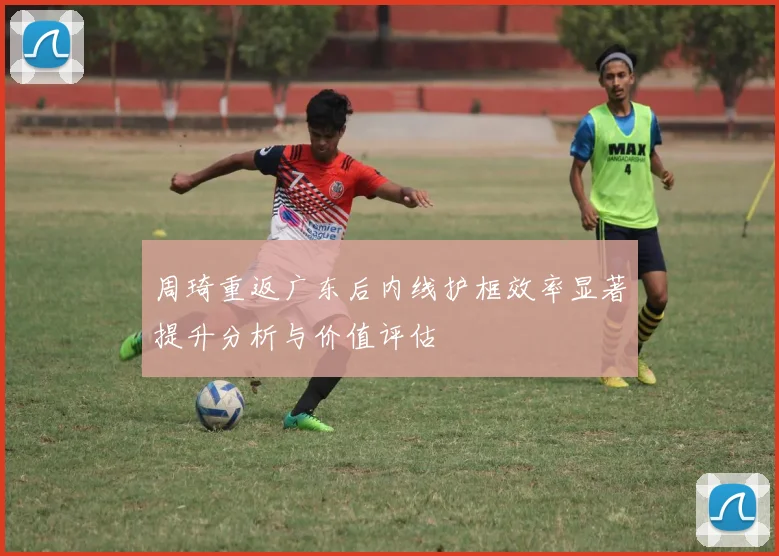 周琦重返广东后内线护框效率显著提升分析与价值评估